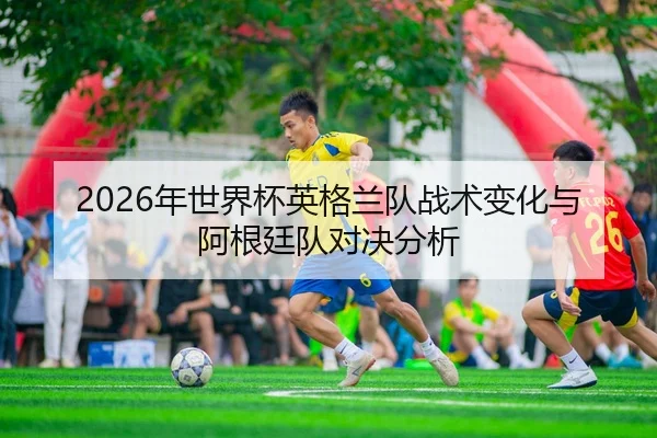 2026年世界杯英格兰队战术变化与阿根廷队对决分析