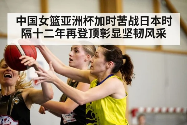 中国女篮亚洲杯加时苦战日本时隔十二年再登顶彰显坚韧风采