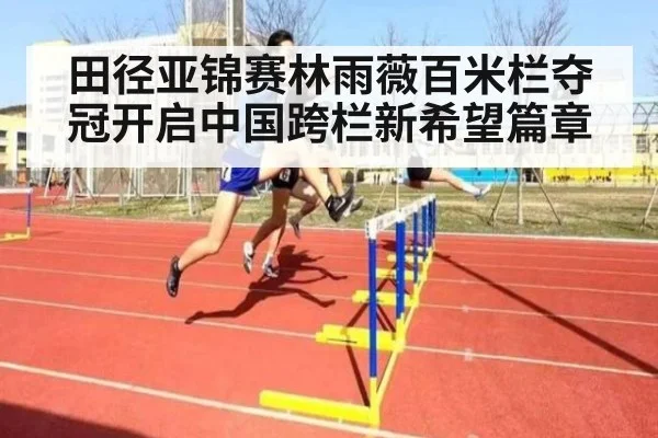田径亚锦赛林雨薇百米栏夺冠开启中国跨栏新希望篇章