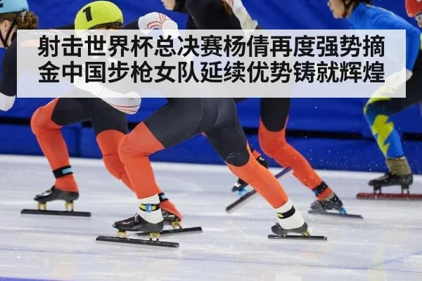 射击世界杯总决赛杨倩再度强势摘金中国步枪女队延续优势铸就辉煌